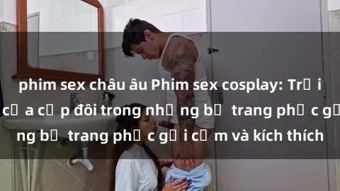 phim sex châu âu Phim sex cosplay: Trải nghiệm tuyệt vời của cặp đôi trong những bộ trang phục gợi cảm và kích thích