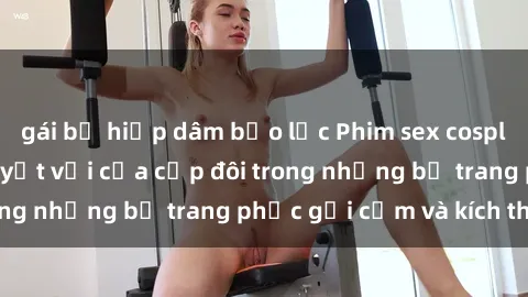 gái bị hiếp dâm bạo lực Phim sex cosplay: Trải nghiệm tuyệt vời của cặp đôi trong những bộ trang phục gợi cảm và kích thích