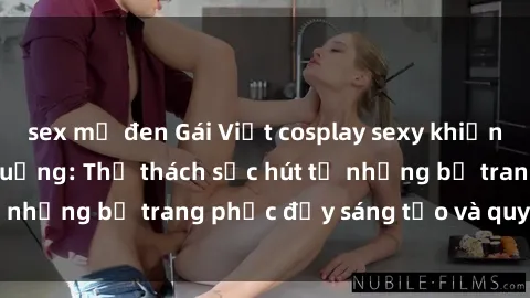 sex mỹ đen Gái Việt cosplay sexy khiến fan hâm mộ phát cuồng: Thử thách sức hút từ những bộ trang phục đầy sáng tạo và quyến rũ!
