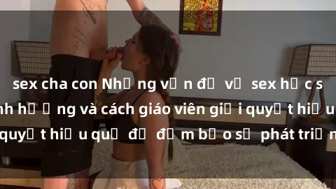 sex cha con Những vấn đề về sex học sinh: Các yếu tố ảnh hưởng và cách giáo viên giải quyết hiệu quả để đảm bảo sự phát triển toàn diện.