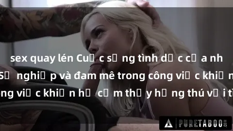 sex quay lén Cuộc sống tình dục của nhân viên văn phòng: Sự nghiệp và đam mê trong công việc khiến họ cảm thấy hứng thú với tình dục?