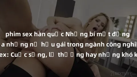 phim sex hàn quốc Những bí mật đằng sau cuộc sống của những nữ hầu gái trong ngành công nghiệp sex: Cuộc sống, lẽ thường hay những khó khăn mà họ phải đối mặt.