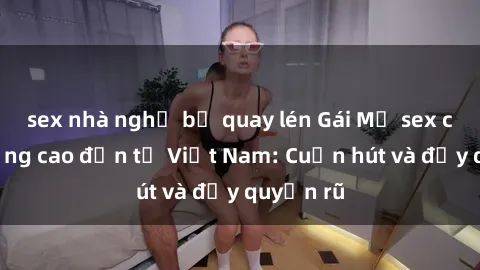 sex nhà nghỉ bị quay lén Gái Mỹ sex chất lượng cao đến từ Việt Nam: Cuốn hút và đầy quyến rũ