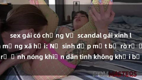 sex gái có chồng Vụ scandal gái xinh lộ hàng gây sốt trên mạng xã hội: Nữ sinh đẹp mắt bị rò rỉ ảnh nóng khiến dân tình không khỏi bất ngờ và phẫn nộ!