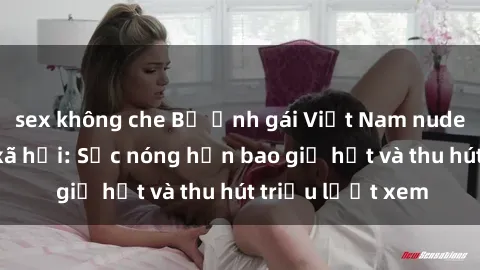sex không che Bộ ảnh gái Việt Nam nude gây sốt mạng xã hội: Sắc nóng hơn bao giờ hết và thu hút triệu lượt xem