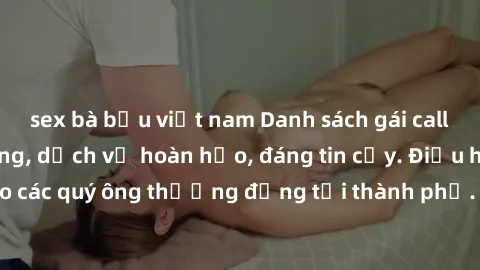 sex bà bầu việt nam Danh sách gái call girl vip chất lượng, dịch vụ hoàn hảo, đáng tin cậy. Điều hấp dẫn cho các quý ông thượng đẳng tại thành phố. Hãy nhấc máy và đặt lịch ngay!