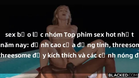 sex bạo lực nhóm Top phim sex hot nhất không thể bỏ lỡ năm nay: đỉnh cao của đồng tính, threesome đầy kích thích và các cảnh nóng đang gây sốt!