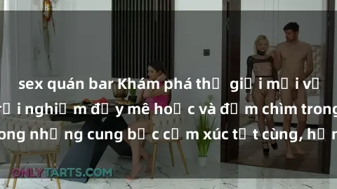 sex quán bar Khám phá thế giới mới với sex người lớn: trải nghiệm đầy mê hoặc và đắm chìm trong những cung bậc cảm xúc tột cùng, hứng khởi và cuốn hút.