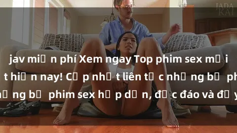 jav miễn phí Xem ngay Top phim sex mới nhất đang hot nhất hiện nay! Cập nhật liên tục những bộ phim sex hấp dẫn, độc đáo và đầy kích thích.