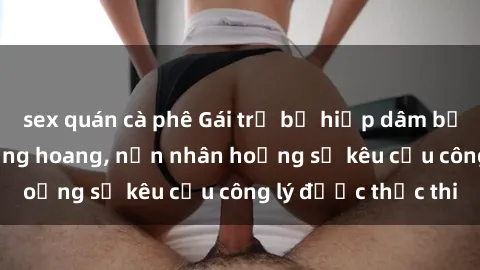 sex quán cà phê Gái trẻ bị hiếp dâm bạo lực trong khu rừng hoang, nạn nhân hoảng sợ kêu cầu công lý được thực thi