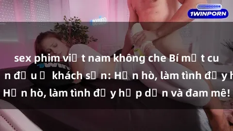 sex phim việt nam không che Bí mật cuộc hẹn gái Việt lần đầu ở khách sạn: Hẹn hò, làm tình đầy hấp dẫn và đam mê!
