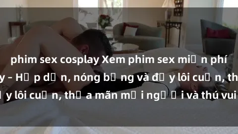 phim sex cosplay Xem phim sex miễn phí online ngay tại đây – Hấp dẫn, nóng bỏng và đầy lôi cuốn, thỏa mãn mọi người và thú vui của bạn!