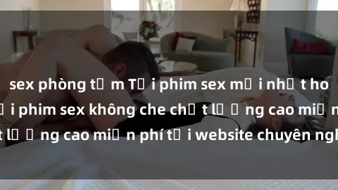 sex phòng tắm Tải phim sex mới nhất hot nhất - Xem và tải phim sex không che chất lượng cao miễn phí tại website chuyên nghiệp.