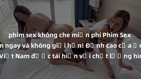 phim sex không che miễn phí Phim Sex Việt Nam HD - Xem ngay và không giới hạn! Đỉnh cao của ẩm thực tình dục Việt Nam được tái hiện với chất lượng hình ảnh sắc nét. Hãy thưởng thức ngay!