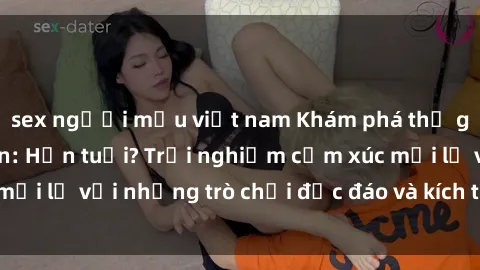 sex người mẫu việt nam Khám phá thế giới sex trực tuyến: Hơn tuổi? Trải nghiệm cảm xúc mới lạ với những trò chơi độc đáo và kích thích người lớn