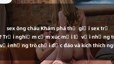 sex ông cháu Khám phá thế giới sex trực tuyến: Hơn tuổi? Trải nghiệm cảm xúc mới lạ với những trò chơi độc đáo và kích thích người lớn
