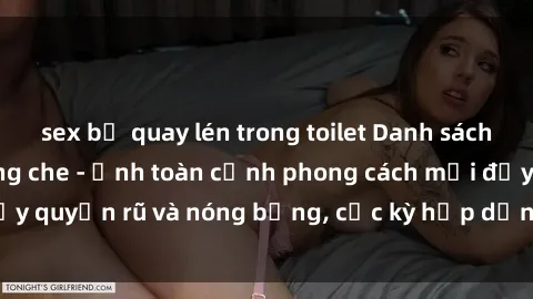 sex bị quay lén trong toilet Danh sách sex Việt Nam không che - Ảnh toàn cảnh phong cách mới đầy quyến rũ và nóng bỏng, cực kỳ hấp dẫn, không thể bỏ qua!