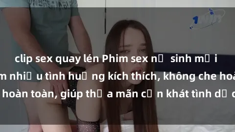 clip sex quay lén Phim sex nữ sinh mới nhất: Trải nghiệm nhiều tình huống kích thích, không che hoàn toàn, giúp thỏa mãn cơn khát tình dục của các bạn trẻ