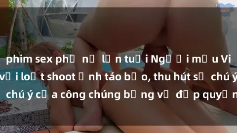 phim sex phụ nữ lớn tuổi Người mẫu Việt Nam gây sốt với loạt shoot ảnh táo bạo, thu hút sự chú ý của công chúng bằng vẻ đẹp quyến rũ và gợi cảm.