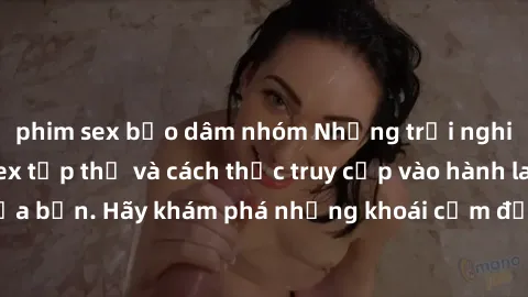 phim sex bạo dâm nhóm Những trải nghiệm mới lạ với sex tập thể và cách thức truy cập vào hành lang đam mê của bạn. Hãy khám phá những khoái cảm đầy kích thích với tập thể hấp dẫn!