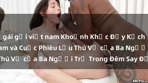 gái gọi việt nam Khoảnh Khắc Đầy Kịch Tính: Sex  Việt Nam và Cuộc Phiêu Lưu Thú Vị của Ba Người Trẻ Trong Đêm Say Đắm