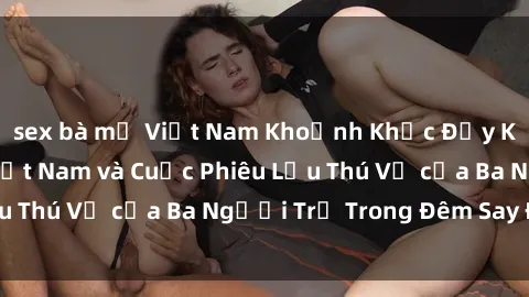 sex bà mẹ Việt Nam Khoảnh Khắc Đầy Kịch Tính: Sex  Việt Nam và Cuộc Phiêu Lưu Thú Vị của Ba Người Trẻ Trong Đêm Say Đắm