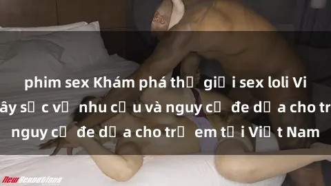 phim sex Khám phá thế giới sex loli Việt Nam: Sự thật gây sốc về nhu cầu và nguy cơ đe dọa cho trẻ em tại Việt Nam