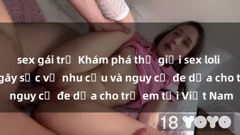 sex gái trẻ Khám phá thế giới sex loli Việt Nam: Sự thật gây sốc về nhu cầu và nguy cơ đe dọa cho trẻ em tại Việt Nam