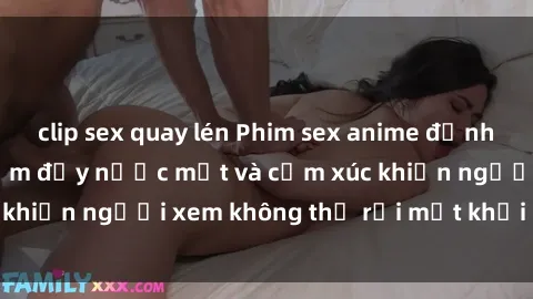 clip sex quay lén Phim sex anime đỉnh cao: Những tác phẩm đầy nước mắt và cảm xúc khiến người xem không thể rời mắt khỏi màn hình