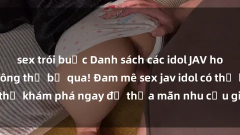 sex trói buộc Danh sách các idol JAV hot nhất hiện nay không thể bỏ qua! Đam mê sex jav idol có thể khám phá ngay để thỏa mãn nhu cầu giải trí của mình!